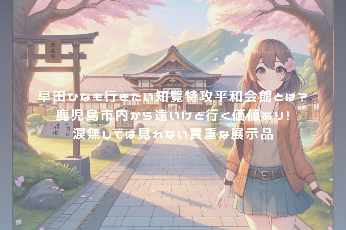 早田ひなも行きたい知覧特攻平和会館とは？鹿児島市内から遠いけど行く価値あり！涙無しでは見れない貴重な展示品 アイキャッチ