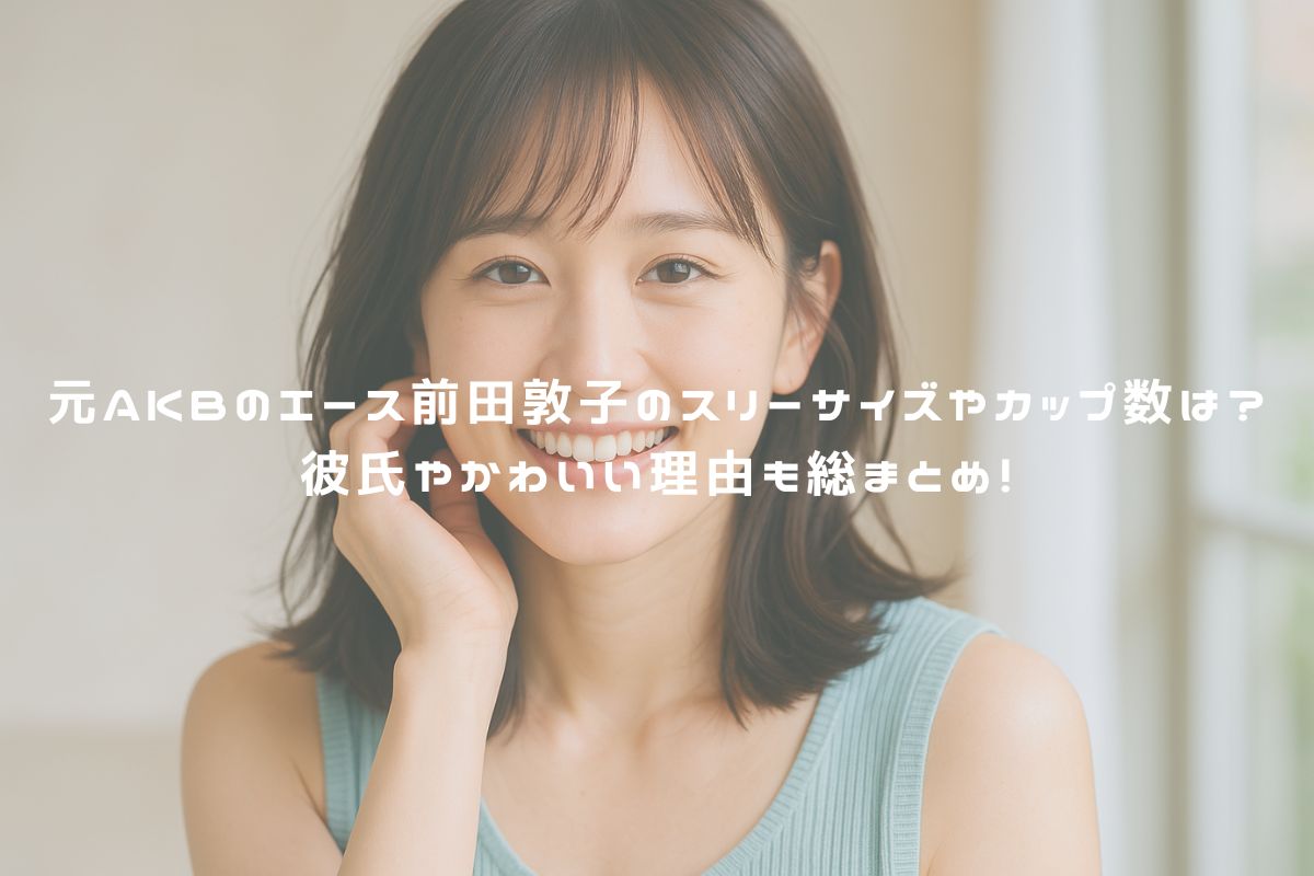 元AKBのエース前田敦子のスリーサイズやカップ数は？彼氏やかわいい理由も総まとめ！ アイキャッチ